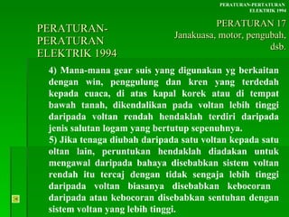PERATURAN-PERATURAN  ELEKTRIK 1994 4) Mana-mana gear suis yang digunakan yg berkaitan dengan win, penggulung dan kren yang terdedah kepada cuaca, di atas kapal korek atau di tempat bawah tanah, dikendalikan pada voltan lebih tinggi daripada voltan rendah hendaklah terdiri daripada jenis salutan logam yang bertutup sepenuhnya. 5) Jika tenaga diubah daripada satu voltan kepada satu  oltan lain, peruntukan hendaklah diadakan untuk  mengawal daripada bahaya disebabkan sistem voltan  rendah itu tercaj dengan tidak sengaja lebih tinggi  daripada voltan biasanya disebabkan kebocoran  daripada atau kebocoran disebabkan sentuhan dengan  sistem voltan yang lebih tinggi. PERATURAN-PERTATURAN  ELEKTRIK 1994 PERATURAN 17 Janakuasa, motor, pengubah, dsb. 