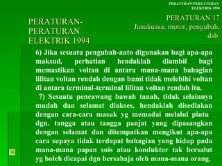 PERATURAN-PERATURAN  ELEKTRIK 1994 6) Jika sesuatu pengubah-auto digunakan bagi apa-apa maksud, perhatian hendaklah diambil bagi memastikan voltan di antara mana-mana bahagian lilitan voltan rendah dengan bumi tidak melebihi voltan di antara terminal-terminal lilitan voltan rendah itu. 7) Sesuatu pencawang bawah tanah, tidak selainnya  mudah dan selamat diakses, hendaklah disediakan  dengan cara-cara masuk yg memadai melalui pintu  dgn. tangga atau tangga panjat yang dipasangkan  dengan selamat dan ditempatkan mengikut apa-apa  cara supaya tidak terdapat bahagian yang hidup pada  mana-mana papan suis atau konduktor tak bersalut  yg boleh dicapai dgn bersahaja oleh mana-mana orang. PERATURAN-PERTATURAN  ELEKTRIK 1994 PERATURAN 17 Janakuasa, motor, pengubah, dsb. 
