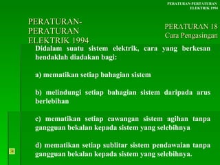 PERATURAN-PERATURAN  ELEKTRIK 1994 Didalam suatu sistem elektrik, cara yang berkesan hendaklah diadakan bagi: a) mematikan setiap bahagian sistem b) melindungi setiap bahagian sistem daripada arus  berlebihan c) mematikan setiap cawangan sistem agihan tanpa  gangguan bekalan kepada sistem yang selebihnya d) mematikan setiap sublitar sistem pendawaian tanpa  gangguan bekalan kepada sistem yang selebihnya. PERATURAN-PERTATURAN  ELEKTRIK 1994 PERATURAN 18 Cara Pengasingan 