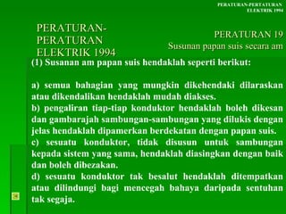 PERATURAN-PERATURAN  ELEKTRIK 1994 (1) Susanan am papan suis hendaklah seperti berikut:  a) semua bahagian yang mungkin dikehendaki dilaraskan atau dikendalikan hendaklah mudah diakses. b) pengaliran tiap-tiap konduktor hendaklah boleh dikesan dan gambarajah sambungan-sambungan yang dilukis dengan jelas hendaklah dipamerkan berdekatan dengan papan suis. c) sesuatu konduktor, tidak disusun untuk sambungan kepada sistem yang sama, hendaklah diasingkan dengan baik dan boleh dibezakan. d) sesuatu konduktor tak besalut hendaklah ditempatkan atau dilindungi bagi mencegah bahaya daripada sentuhan tak segaja. PERATURAN-PERTATURAN  ELEKTRIK 1994 PERATURAN 19 Susunan papan suis secara am 
