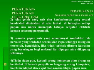 PERATURAN-PERATURAN  ELEKTRIK 1994 2) Alas getah yang saiz dan ketebalannya yang sesuai hendaklah diletakkan di atas lantai  di bahagian setiap papan suis untuk mencegah bahaya renjatan elektrik kepada seseoang pengendali.  3) Sesuatu papan suis yang mempunyai konduktor tak bersalut yang terdedah sedemikian rupa sehingga mungkin tersentuh, hendaklah, jika tidak terletak disuatu kawasan yang berasingan bagi maksud itu, dipagar atau dikepung selainnya. 4)Tiada siapa pun, kecuali orang kompeten atau orang yg bertindak di bawah penyeliaan langsung orang kompeten, boleh mendapat akses kpd mana-mana bhgn. papan suis. PERATURAN-PERTATURAN  ELEKTRIK 1994 PERATURAN 19 Susunan papan suis secara am 