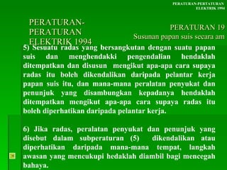 PERATURAN-PERATURAN  ELEKTRIK 1994 5) Sesuatu radas yang bersangkutan dengan suatu papan suis dan menghendakki pengendalian hendaklah ditempatkan dan disusun  mengikut apa-apa cara supaya radas itu boleh dikendalikan daripada pelantar kerja papan suis itu, dan mana-mana peralatan penyukat dan penunjuk yang disambungkan kepadanya hendaklah ditempatkan mengikut apa-apa cara supaya radas itu boleh diperhatikan daripada pelantar kerja.  6) Jika radas, peralatan penyukat dan penunjuk yang disebut dalam subperaturan (5)  dikendalikan atau diperhatikan daripada mana-mana tempat, langkah awasan yang mencukupi hedaklah diambil bagi mencegah bahaya. PERATURAN-PERTATURAN  ELEKTRIK 1994 PERATURAN 19 Susunan papan suis secara am 