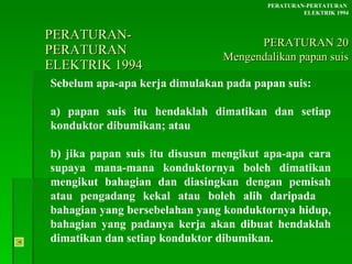 PERATURAN-PERATURAN  ELEKTRIK 1994 Sebelum apa-apa kerja dimulakan pada papan suis: a) papan suis itu hendaklah dimatikan dan setiap  konduktor dibumikan; atau b) jika papan suis itu disusun mengikut apa-apa cara  supaya mana-mana konduktornya boleh dimatikan  mengikut bahagian dan diasingkan dengan pemisah  atau pengadang kekal atau boleh alih daripada  bahagian yang bersebelahan yang konduktornya hidup,  bahagian yang padanya kerja akan dibuat hendaklah  dimatikan dan setiap konduktor dibumikan. PERATURAN-PERTATURAN  ELEKTRIK 1994 PERATURAN 20 Mengendalikan papan suis 