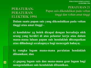 PERATURAN-PERATURAN  ELEKTRIK 1994 Dalam suatu papan suis yang dikendalikan pada voltan tinggi atau amat tinggi - a) konduktor yg boleh dicapai dengan bersahaja oleh  orang yang berdiri di atas pelantar kerja atau dalam  mana-mana laluan papan suis hendaklah ditempatkan  atau dilindungi secukupnya bagi mencegah bahaya; b) rangka logam mana-mana peralatan hendaklah  dibumikan; dan c) gagang logam suis dan mana-mana gear logam bagi  mengendalikan suis hendaklah dibumikan. PERATURAN-PERTATURAN  ELEKTRIK 1994 PERATURAN 21 Papan suis dikendalikan pada voltan tinggi dan voltan amat tinggi 