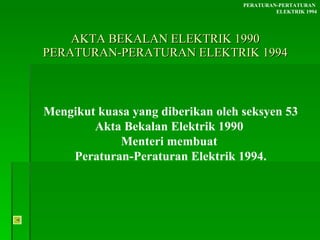 AKTA BEKALAN ELEKTRIK 1990 PERATURAN-PERATURAN ELEKTRIK 1994 Mengikut kuasa yang diberikan oleh seksyen 53 Akta Bekalan Elektrik 1990  Menteri membuat  Peraturan-Peraturan Elektrik 1994. PERATURAN-PERTATURAN  ELEKTRIK 1994 