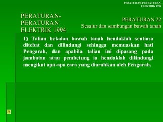 PERATURAN-PERATURAN  ELEKTRIK 1994 1) Talian bekalan bawah tanah hendaklah sentiasa ditebat dan dilindungi sehingga memuaskan hati Pengarah, dan apabila talian ini dipasang pada jambatan atau pembetung ia hendaklah dilindungi mengikut apa-apa cara yang diarahkan oleh Pengarah. PERATURAN-PERTATURAN  ELEKTRIK 1994 PERATURAN 22 Sesalur dan sambungan bawah tanah 