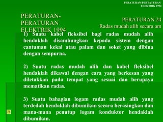 PERATURAN-PERATURAN  ELEKTRIK 1994 1) Suatu kabel fleksibel bagi radas mudah alih hendaklah disambungkan kepada sistem dengan cantuman kekal atau palam dan soket yang dibina dengan sempurna. 2) Suatu radas mudah alih dan kabel fleksibel hendaklah dikawal dengan cara yang berkesan yang diletakkan pada tempat yang sesuai dan berupaya mematikan radas. 3) Suatu bahagian logam radas mudah alih yang terdedah hendaklah dibumikan secara berasingkan dan mana-mana penutup logam konduktor hendaklah dibumikan. PERATURAN-PERTATURAN  ELEKTRIK 1994 PERATURAN 24 Radas mudah alih secara am 