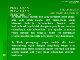 PERATURAN-PERATURAN  ELEKTRIK 1994 4) Suatu radas mudah alih yang terdedah pada cuaca, atau yang boleh dicapai oleh mana-mana orang biasanya bekerja berhampiran dengan lantai berkonduksi, hendaklah daripada pembinaan bertebat sepenuhnya atau dibumikan, dan apabila ia mudah rosak dengan tak sengaja, radas itu hendaklah selanjutnya dengan suatu pengadang yang dibumikan.  5) Tiada pemegang lampu mudah alih boleh bersambung logam dengan pengadang lampu atau dengan mana-mana bahagian logam terdedah lain pada lampu mudah alih yang tidak dibumikan dengan  berkesan. PERATURAN-PERTATURAN  ELEKTRIK 1994 PERATURAN 24 Radas mudah alih secara am 
