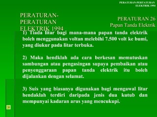 PERATURAN-PERATURAN  ELEKTRIK 1994 1) Tiada litar bagi mana-mana papan tanda elektrik boleh menggunakan voltan melebihi 7.500 volt ke bumi, yang diukur pada litar terbuka.  2) Maka hendklah ada cara berkesan memutuskan sambungan atau pengasingan supaya pembaikan atau penyenggaraan papan tanda elektrik itu boleh dijalankan dengan selamat. 3) Suis yang biasanya digunakan bagi mengawal litar hendaklah terdiri daripada jenis dua kutub dan mempunyai kadaran arus yang mencukupi. PERATURAN-PERTATURAN  ELEKTRIK 1994 PERATURAN 26 Papan Tanda Elektrik 