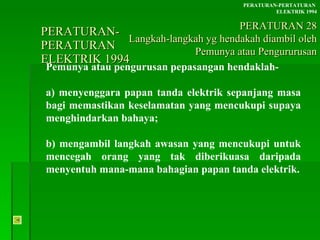 PERATURAN-PERATURAN  ELEKTRIK 1994 Pemunya atau pengurusan pepasangan hendaklah-  a) menyenggara papan tanda elektrik sepanjang masa bagi memastikan keselamatan yang mencukupi supaya menghindarkan bahaya; b) mengambil langkah awasan yang mencukupi untuk mencegah orang yang tak diberikuasa daripada menyentuh mana-mana bahagian papan tanda elektrik. PERATURAN-PERTATURAN  ELEKTRIK 1994 PERATURAN 28 Langkah-langkah yg hendakah diambil oleh Pemunya atau Pengururusan 