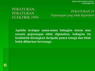 PERATURAN-PERATURAN  ELEKTRIK 1994 Apabila terdapat mana-mana bahagian sistem atau sesuatu pepasangan tidak digunakan, bahagian itu hendaklah diasingkan daripada punca tenaga dan tidak boleh dibiarkan bertenaga. PERATURAN-PERTATURAN  ELEKTRIK 1994 PERATURAN 29 Pepasangan yang tidak digunakan 
