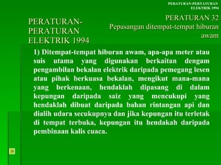PERATURAN-PERATURAN  ELEKTRIK 1994 1) Ditempat-tempat hiburan awam, apa-apa meter atau suis utama yang digunakan berkaitan dengam pengambilan bekalan elektrik daripada pemegang lesen atau pihak berkuasa bekalan, mengikut mana-mana yang berkenaan, hendaklah dipasang di dalam kepungan daripada saiz yang mencukupi yang hendaklah dibuat daripada bahan rintangan api dan dialih udara secukupnya dan jika kepungan itu terletak di tempat terbuka, kepungan itu hendakah daripada pembinaan kalis cuaca. PERATURAN-PERTATURAN  ELEKTRIK 1994 PERATURAN 32 Pepasangan ditempat-tempat hiburan awam 