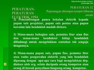 PERATURAN-PERATURAN  ELEKTRIK 1994 2) Penyambungan punca bekalan elektrik kepada papan suis projektor, papan suis pentas atau papan kawalan lain hendaklah mudah diekses. 3) Mana-mana bahagian suis, pemutus litar atau fius dan mana-mana konduktor hidup hendaklah dilindungi untuk mengelakkan sentuhan tak sengaja dengannya. 4) Mana-mana papan suis, papan fius, pemutus litar atau radas pengawalan elektrik yang lain hendaklah dipasang dengan  apa-apa cara bagi mengelakkan drp. diakses oleh org. selain daripada orang kompeten atau orang di bawah penyeliaan langsung orang  kompeten. PERATURAN-PERTATURAN  ELEKTRIK 1994 PERATURAN 32 Pepasangan ditempat-tempat hiburan awam 