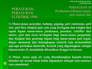 PERATURAN-PERATURAN  ELEKTRIK 1994 1) Mana-mana penyalut, tudung, gagang, peti cantuman, peti suis, peti fius, bingkai giar suis yang berlogam dan rangka dan tapak logam mana-mana janakuasa, penukar, rektifier dan motor, peti dan teras berlogam bagi mana-mana pengubah, dan bingkai dan penutup logam bagi mana-mana peti sejuk, dapur memasak dan kelengkapan elektrik lain termasuklah apa-apa perkakas domestik, kecuali yang digolongkan sebagai binaan kelas II, hendaklah dibumikan dengan berkesan. 2) Mana- mana paip air yang disambungkan kepada sistem bekalan air awam tidak boleh digunakan sebagai satu-satunya cara membumi. PERATURAN-PERTATURAN  ELEKTRIK 1994 PERATURAN 34 Pembumian bahagian logam, poin neutral, dsb. 