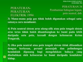 PERATURAN-PERATURAN  ELEKTRIK 1994 3) Mana-mana paip gas tidak boleh digunakan sebagai satu-satunya cara membumi. 4) Poin neutral sistem arus ulang-alik atau poin tengah sistem arus terus tidak boleh disambungkan ke bumi pada lebih daripada satu poin, kecuali dengan kebenaran Ketua Pengarah. 5) Jika poin neutral atau poin tengah sistem tidak dibumikan dengan berkesan, peranti penunjuk dan pelindungan hendaklah dipasang bagi mengelakkan bahaya yang disebabkan oleh kebocoran ke bumi daripada konduktor hidup. PERATURAN-PERTATURAN  ELEKTRIK 1994 PERATURAN 34 Pembumian bahagian logam, poin neutral, dsb. 