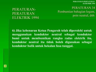 PERATURAN-PERATURAN  ELEKTRIK 1994 6) Jika kebenaran Ketua Pengarah telah diperolehi untuk menggunakan konduktor neutral sebagai konduktor bumi untuk membumikan rangka radas elektrik itu, konduktor neutral itu tidak boleh digunakan sebagai konduktor balik untuk bekalan fasa tunggal. PERATURAN-PERTATURAN  ELEKTRIK 1994 PERATURAN 34 Pembumian bahagian logam, poin neutral, dsb. 