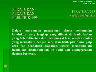PERATURAN-PERATURAN  ELEKTRIK 1994 Dalam mana-mana pepasangan sistem pembumian konduktor yang lengkap yang dibuat daripada bahan yang boleh diterima dan mempunyai luas keratan rentas yang mencukupi dengan satu atau lebih plat bumi, paip atau rod hendaklah diadakan. Sistem membumi itu hendaklah disambungkan ke bumi dan disenggarakan dengan berkesan. PERATURAN-PERTATURAN  ELEKTRIK 1994 PERATURAN 35 Kaedah pembumian 