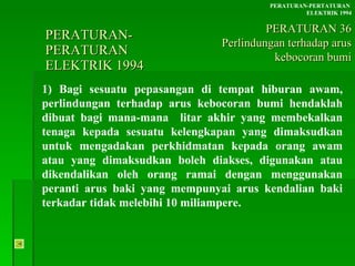 PERATURAN-PERATURAN  ELEKTRIK 1994 1) Bagi sesuatu pepasangan di tempat hiburan awam, perlindungan terhadap arus kebocoran bumi hendaklah dibuat bagi mana-mana  litar akhir yang membekalkan tenaga kepada sesuatu kelengkapan yang dimaksudkan untuk mengadakan perkhidmatan kepada orang awam atau yang dimaksudkan boleh diakses, digunakan atau dikendalikan oleh orang ramai dengan menggunakan peranti arus baki yang mempunyai arus kendalian baki terkadar tidak melebihi 10 miliampere. PERATURAN-PERTATURAN  ELEKTRIK 1994 PERATURAN 36 Perlindungan terhadap arus kebocoran bumi 