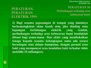 PERATURAN-PERATURAN  ELEKTRIK 1994 2) Bagi sesuatu pepasangan di tempat yang lantainya berkemungkinan akan basah atau jika dinding atau kepungan berintangan elektrik yang rendah, perlindungan terhadap arus kebocoran bumi hendaklah dibuat bagi mana-mana  litar akhir yang membekalkan tenaga kepada sesuatu kelengkapan sama ada secara berasingan atau dalam kumpulan, dengan peranti arus baki yang mempunyai arus kendalian baki terkadar tidak melebihi 10 miliampere. PERATURAN-PERTATURAN  ELEKTRIK 1994 PERATURAN 36 Perlindungan terhadap arus kebocoran bumi 