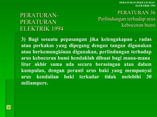 PERATURAN-PERATURAN  ELEKTRIK 1994 3) Bagi sesuatu pepasangan jika kelengakapan , radas atau perkakas yang dipegang dengan tangan digunakan atau berkemungkinan digunakan, perlindungan terhadap arus kebocoran bumi hendaklah dibuat bagi mana-mana  litar akhir sama ada secara berasingan atau dalam kumpulan, dengan peranti arus baki yang mempunyai arus kendalian baki terkadar tidak melebihi 30 miliampere. PERATURAN-PERTATURAN  ELEKTRIK 1994 PERATURAN 36 Perlindungan terhadap arus kebocoran bumi 