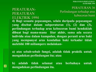 PERATURAN-PERATURAN  ELEKTRIK 1994 4) Bagi sesuatu pepasangan, selain daripada pepasangan yang disebut dalam subperaturan (1), (2) dan (3), perlindungan terhadap arus kebocoran bumi hendaklah dibuat bagi mana-mana  litar akhir, sama ada secara individu atau dalam kumpulan, dengan peranti arus baki yang mempunyai arus kendalian baki terkadar tidak melebihi 100 miliampere melainkan- a) atas sebab-sebab fungsi, adalah tidak praktik untuk mengadakan perlindungan itu; atau b) adalah tidak selamat atau berbahaya untuk mengadakan perlindungan itu. PERATURAN-PERTATURAN  ELEKTRIK 1994 PERATURAN 36 Perlindungan terhadap arus kebocoran bumi 