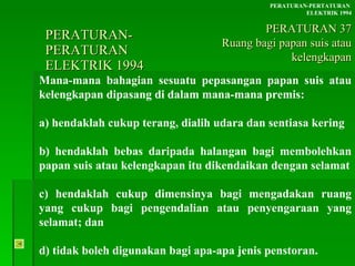 PERATURAN-PERATURAN  ELEKTRIK 1994 Mana-mana bahagian sesuatu pepasangan papan suis atau kelengkapan dipasang di dalam mana-mana premis: a) hendaklah cukup terang, dialih udara dan sentiasa kering b) hendaklah bebas daripada halangan bagi membolehkan papan suis atau kelengkapan itu dikendaikan dengan selamat c) hendaklah cukup dimensinya bagi mengadakan ruang yang cukup bagi pengendalian atau penyengaraan yang selamat; dan d) tidak boleh digunakan bagi apa-apa jenis penstoran. PERATURAN-PERTATURAN  ELEKTRIK 1994 PERATURAN 37 Ruang bagi papan suis atau kelengkapan 