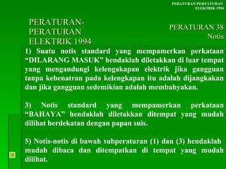 PERATURAN-PERATURAN  ELEKTRIK 1994 1) Suatu notis standard yang mempamerkan perkataan “DILARANG MASUK” hendaklah diletakkan di luar tempat yang mengandungi kelengakapan elektrik jika gangguan tanpa kebenatran pada kelengkapan itu adalah dijangkakan dan jika gangguan sedemikian adalah membahyakan. 3) Notis standard yang mempamerkan perkataan “BAHAYA” hendaklah diletakkan ditempat yang mudah dilihat berdekatan dengan papan suis.  5) Notis-notis di bawah subperaturan (1) dan (3) hendaklah  mudah dibaca dan ditempatkan di tempat yang mudah dilihat. PERATURAN-PERTATURAN  ELEKTRIK 1994 PERATURAN 38 Notis 
