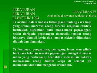 PERATURAN-PERATURAN  ELEKTRIK 1994 1) Arahan dalam bahasa kebangsaan tentang cara bagi yang sesuai merawat orang terkena renjatan elektrik hendaklah dilekatkan pada mana-mana pepasangan, selain daripada pepasangan domestik, tempat orang biasanya diambil kerja dan tempat elektrik dijanakan, diubah dan digunakan.  2) Pemunya, pengurusan, pemegang lesen atau pihak berkuasa bekalan sesuatu pepasangan, mengikut mana-mana yang berkenaan, hendaklah memastian bahawa mana-mana orang diambi kerja di tempat itu memahami dan tahu mengenai arahan itu. PERATURAN-PERTATURAN  ELEKTRIK 1994 PERATURAN 39 Arahan bagi rawatan renjatan elektrik 