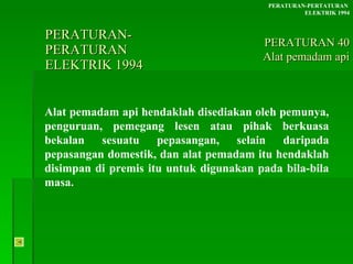 PERATURAN-PERATURAN  ELEKTRIK 1994 Alat pemadam api hendaklah disediakan oleh pemunya, penguruan, pemegang lesen atau pihak berkuasa bekalan sesuatu pepasangan, selain daripada pepasangan domestik, dan alat pemadam itu hendaklah disimpan di premis itu untuk digunakan pada bila-bila masa. PERATURAN-PERTATURAN  ELEKTRIK 1994 PERATURAN 40 Alat pemadam api 