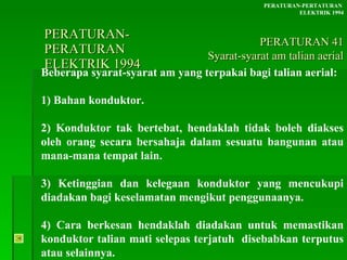 PERATURAN-PERATURAN  ELEKTRIK 1994 Beberapa syarat-syarat am yang terpakai bagi talian aerial: 1) Bahan konduktor. 2) Konduktor tak bertebat, hendaklah tidak boleh diakses oleh orang secara bersahaja dalam sesuatu bangunan atau mana-mana tempat lain. 3) Ketinggian dan kelegaan konduktor yang mencukupi diadakan bagi keselamatan mengikut penggunaanya. 4) Cara berkesan hendaklah diadakan untuk memastikan konduktor talian mati selepas terjatuh  disebabkan terputus atau selainnya.  PERATURAN-PERTATURAN  ELEKTRIK 1994 PERATURAN 41 Syarat-syarat am talian aerial 
