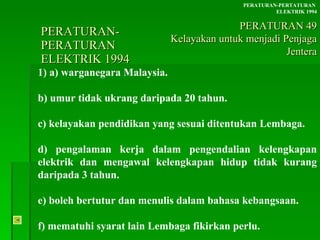 PERATURAN-PERATURAN  ELEKTRIK 1994 1) a) warganegara Malaysia. b) umur tidak ukrang daripada 20 tahun. c) kelayakan pendidikan yang sesuai ditentukan Lembaga. d) pengalaman kerja dalam pengendalian kelengkapan elektrik dan mengawal kelengkapan hidup tidak kurang daripada 3 tahun. e) boleh bertutur dan menulis dalam bahasa kebangsaan. f) mematuhi syarat lain Lembaga fikirkan perlu. PERATURAN-PERTATURAN  ELEKTRIK 1994 PERATURAN 49 Kelayakan untuk menjadi Penjaga Jentera 