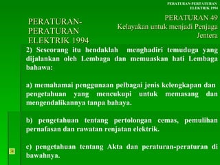PERATURAN-PERATURAN  ELEKTRIK 1994 2) Seseorang itu hendaklah  menghadiri temuduga yang dijalankan oleh Lembaga dan memuaskan hati Lembaga bahawa: a) memahamai penggunaan pelbagai jenis kelengkapan dan  pengetahuan yang mencukupi untuk memasang dan mengendalikannya tanpa bahaya. b) pengetahuan tentang pertolongan cemas, pemulihan pernafasan dan rawatan renjatan elektrik. c) pengetahuan tentang Akta dan peraturan-peraturan di bawahnya. PERATURAN-PERTATURAN  ELEKTRIK 1994 PERATURAN 49 Kelayakan untuk menjadi Penjaga Jentera 