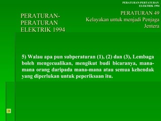 PERATURAN-PERATURAN  ELEKTRIK 1994 5) Walau apa pun subperaturan (1), (2) dan (3), Lembaga boleh mengecualikan, mengikut budi bicaranya, mana-mana orang daripada mana-mana atau semua kehendak yang diperlukan untuk peperiksaan itu. PERATURAN-PERTATURAN  ELEKTRIK 1994 PERATURAN 49 Kelayakan untuk menjadi Penjaga Jentera 