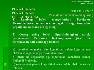 PERATURAN-PERATURAN  ELEKTRIK 1994 1) Lembaga boleh mengeluarkan Perakuan Kekompetenan sementara sebagai orang kompeten kepada mana-mana orang asing. 2) Orang asing boleh dipertimbangkan untuk pengeluaran Perakuan Kekomptenan jika dia memuaskan hati Lembaga bahawa- a) memiliki kelayakan dan kemahiran dalam kejuruteraan elektrik dinegaranya yg. biasa diamalkan. b) memiliki kepakaran yg. diperlukan kehadiran secara fizikal di Malaysia. c) mempunyai permit kerja dikeluarkan oleh pihak berkuasa relevan. PERATURAN-PERTATURAN  ELEKTRIK 1994 PERATURAN 52 Pendaftaran sementara orang asing 