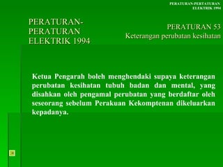 PERATURAN-PERATURAN  ELEKTRIK 1994 Ketua Pengarah boleh menghendaki supaya keterangan perubatan kesihatan tubuh badan dan mental, yang disahkan oleh pengamal perubatan yang berdaftar oleh seseorang sebelum Perakuan Kekomptenan dikeluarkan kepadanya. PERATURAN-PERTATURAN  ELEKTRIK 1994 PERATURAN 53 Keterangan perubatan kesihatan 