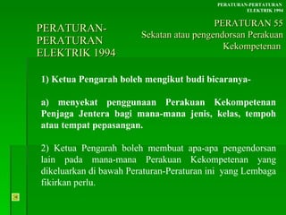 PERATURAN-PERATURAN  ELEKTRIK 1994 1) Ketua Pengarah boleh mengikut budi bicaranya- a) menyekat penggunaan Perakuan Kekompetenan Penjaga Jentera bagi mana-mana jenis, kelas, tempoh atau tempat pepasangan. 2) Ketua Pengarah boleh membuat apa-apa pengendorsan lain pada mana-mana Perakuan Kekompetenan yang dikeluarkan di bawah Peraturan-Peraturan ini  yang Lembaga fikirkan perlu. PERATURAN-PERTATURAN  ELEKTRIK 1994 PERATURAN 55 Sekatan atau pengendorsan Perakuan Kekompetenan  