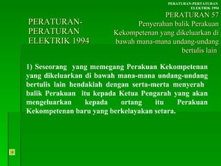 PERATURAN-PERATURAN  ELEKTRIK 1994 1) Seseorang  yang memegang Perakuan Kekompetenan yang dikeluarkan di bawah mana-mana undang-undang bertulis lain hendaklah dengan serta-merta menyerah  balik Perakuan  itu kepada Ketua Pengarah yang akan mengeluarkan kepada ortang itu Perakuan Kekompetenan baru yang berkelayakan setara. PERATURAN-PERTATURAN  ELEKTRIK 1994 PERATURAN 57 Penyerahan balik Perakuan Kekompetenan yang dikeluarkan di bawah mana-mana undang-undang bertulis lain  