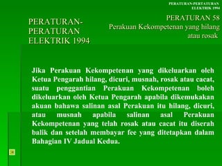 PERATURAN-PERATURAN  ELEKTRIK 1994 Jika Perakuan Kekompetenan yang dikeluarkan oleh Ketua Pengarah hilang, dicuri, musnah, rosak atau cacat, suatu penggantian Perakuan Kekompetenan boleh dikeluarkan oleh Ketua Pengarah apabila dikemukakan akuan bahawa salinan asal Perakuan itu hilang, dicuri, atau musnah apabila salinan asal Perakuan Kekompetenan yang telah rosak atau cacat itu diserah balik dan setelah membayar fee yang ditetapkan dalam Bahagian IV Jadual Kedua. PERATURAN-PERTATURAN  ELEKTRIK 1994 PERATURAN 58 Perakuan Kekompetenan yang hilang atau rosak  