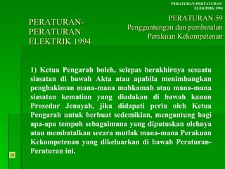 PERATURAN-PERATURAN  ELEKTRIK 1994 1) Ketua Pengarah boleh, selepas berakhirnya sesuatu siasatan di bawah Akta atau apabila menimbangkan penghakiman mana-mana mahkamah atau mana-mana siasatan kematian yang diadakan di bawah kanun Prosedur Jenayah, jika didapati perlu oleh Ketua Pengarah untuk berbuat sedemikian, mengantung bagi apa-apa tempoh sebagaimana yang diputuskan olehnya atau membatalkan secara mutlak mana-mana Perakuan Kekompetenan yang dikeluarkan di bawah Peraturan-Peraturan ini. PERATURAN-PERTATURAN  ELEKTRIK 1994 PERATURAN 59 Penggantungan dan pembatalan Perakuan Kekompetenan 
