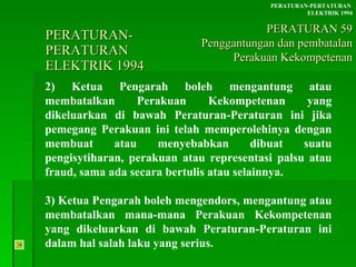 PERATURAN-PERATURAN  ELEKTRIK 1994 2) Ketua Pengarah boleh mengantung atau membatalkan Perakuan Kekompetenan yang dikeluarkan di bawah Peraturan-Peraturan ini jika pemegang Perakuan ini telah memperolehinya dengan membuat atau menyebabkan dibuat suatu pengisytiharan, perakuan atau representasi palsu atau fraud, sama ada secara bertulis atau selainnya. 3) Ketua Pengarah boleh mengendors, mengantung atau membatalkan mana-mana Perakuan Kekompetenan yang dikeluarkan di bawah Peraturan-Peraturan ini dalam hal salah laku yang serius. PERATURAN-PERTATURAN  ELEKTRIK 1994 PERATURAN 59 Penggantungan dan pembatalan Perakuan Kekompetenan 