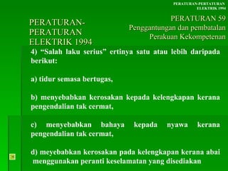 PERATURAN-PERATURAN  ELEKTRIK 1994 4) “Salah laku serius” ertinya satu atau lebih daripada berikut: a) tidur semasa bertugas, b) menyebabkan kerosakan kepada kelengkapan kerana pengendalian tak cermat, c) menyebabkan bahaya kepada nyawa kerana pengendalian tak cermat, d) meyebabkan kerosakan pada kelengkapan kerana abai  menggunakan peranti keselamatan yang disediakan PERATURAN-PERTATURAN  ELEKTRIK 1994 PERATURAN 59 Penggantungan dan pembatalan Perakuan Kekompetenan 