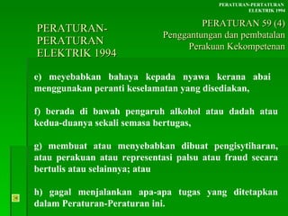 PERATURAN-PERATURAN  ELEKTRIK 1994 e) meyebabkan bahaya kepada nyawa kerana abai  menggunakan peranti keselamatan yang disediakan, f) berada di bawah pengaruh alkohol atau dadah atau kedua-duanya sekali semasa bertugas, g) membuat atau menyebabkan dibuat pengisytiharan, atau perakuan atau representasi palsu atau fraud secara bertulis atau selainnya; atau h) gagal menjalankan apa-apa tugas yang ditetapkan dalam Peraturan-Peraturan ini. PERATURAN-PERTATURAN  ELEKTRIK 1994 PERATURAN 59 (4) Penggantungan dan pembatalan Perakuan Kekompetenan 