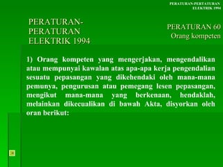 PERATURAN-PERATURAN  ELEKTRIK 1994 1) Orang kompeten yang mengerjakan, mengendalikan atau mempunyai kawalan atas apa-apa kerja pengendalian sesuatu pepasangan yang dikehendaki oleh mana-mana pemunya, pengurusan atau pemegang lesen pepasangan, mengikut mana-mana yang berkenaan, hendaklah, melainkan dikecualikan di bawah Akta, disyorkan oleh oran berikut: PERATURAN-PERTATURAN  ELEKTRIK 1994 PERATURAN 60 Orang kompeten 