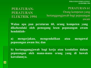 PERATURAN-PERATURAN  ELEKTRIK 1994 Walau apa pun peraturan 60, orang kompeten yang dikehendaki oleh pemegang lesen pepasangan awam hendaklah- a) mengerjakan, mengendalikan atau mengawal pepasangan awam itu; dan b) bertanggungjawab bagi kerja atau kendalian dalam pepasangan oleh mana-mana orang yang di bawah kawalannya. PERATURAN-PERTATURAN  ELEKTRIK 1994 PERATURAN 61 Orang kompeten yang bertanggungjawab bagi pepasangan awam 