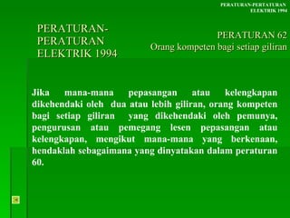PERATURAN-PERATURAN  ELEKTRIK 1994 Jika mana-mana pepasangan atau kelengkapan dikehendaki oleh  dua atau lebih giliran, orang kompeten bagi setiap giliran  yang dikehendaki oleh pemunya, pengurusan atau pemegang lesen pepasangan atau kelengkapan, mengikut mana-mana yang berkenaan, hendaklah sebagaimana yang dinyatakan dalam peraturan 60. PERATURAN-PERTATURAN  ELEKTRIK 1994 PERATURAN 62 Orang kompeten bagi setiap giliran 