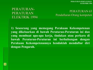 PERATURAN-PERATURAN  ELEKTRIK 1994 1) Seseorang yang memegang Perakuan Kekompetenan yang dikeluarkan di bawah Peraturan-Peraturan ini dan yang membuat apa-apa kerja, tindakan atau perkara di bawah Peraturan-Peraturan ini berhubungan dengan Perakuan Kekompetenannya hendaklah mendaftar diri dengan Pengarah. PERATURAN-PERTATURAN  ELEKTRIK 1994 PERATURAN 63 Pendaftaran Orang kompeten 