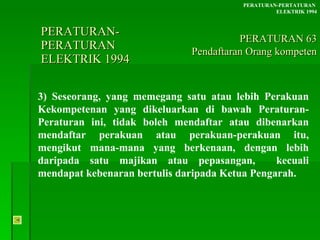 PERATURAN-PERATURAN  ELEKTRIK 1994 3) Seseorang, yang memegang satu atau lebih Perakuan Kekompetenan yang dikeluarkan di bawah Peraturan-Peraturan ini, tidak boleh mendaftar atau dibenarkan mendaftar perakuan atau perakuan-perakuan itu, mengikut mana-mana yang berkenaan, dengan lebih daripada satu majikan atau pepasangan,  kecuali mendapat kebenaran bertulis daripada Ketua Pengarah. PERATURAN-PERTATURAN  ELEKTRIK 1994 PERATURAN 63 Pendaftaran Orang kompeten 