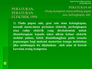 PERATURAN-PERATURAN  ELEKTRIK 1994 1) Tiada papan suis, gear suis atau kelengkapan, kecauli mana-mana perkakas elektrik, perlengkapan atau radas elektrik yang direkabentuk untuk disambungkan kepada soket aliran keluar elektrik melalui palam, boleh disambungjkan pada sesuatu pepasangan bagi maksud menerima tenaga melainkan jika sambungan itu dijalankan  oleh atau di bawah kawalan orang kompeten. PERATURAN-PERTATURAN  ELEKTRIK 1994 PERATURAN 64 Orang kompeten menyambung papan suis, kelengkapan, dsb. 