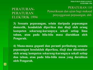 PERATURAN-PERATURAN  ELEKTRIK 1994 3) Sesuatu pepasangan, selain daripada pepasangan domestik, hendaklah diperiksa dan diuji oleh orang kompeten sekurang-kurangnya sekali setiap lima tahun, atau pada bila-bila masa diarahkan oleh Pengarah. 4) Mana-mana geganti dan peranti perlindung sesuatu pepasangan hendaklah diperiksa, diuji dan ditentukur oleh orang kompeten sekurang-kurangnya sekali setiap dua tahun, atau pada bila-biila masa yang darahkan oleh Pengarah. PERATURAN-PERTATURAN  ELEKTRIK 1994 PERATURAN 110 Pemeriksaan dan ujian bagi maksud penyeggaraan pepasangan, dsb. 