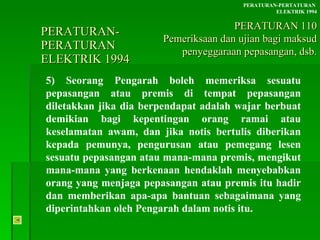 PERATURAN-PERATURAN  ELEKTRIK 1994 5) Seorang Pengarah boleh memeriksa sesuatu pepasangan atau premis di tempat pepasangan diletakkan jika dia berpendapat adalah wajar berbuat demikian bagi kepentingan orang ramai atau keselamatan awam, dan jika notis bertulis diberikan kepada pemunya, pengurusan atau pemegang lesen sesuatu pepasangan atau mana-mana premis, mengikut mana-mana yang berkenaan hendaklah menyebabkan orang yang menjaga pepasangan atau premis itu hadir dan memberikan apa-apa bantuan sebagaimana yang diperintahkan oleh Pengarah dalam notis itu. PERATURAN-PERTATURAN  ELEKTRIK 1994 PERATURAN 110 Pemeriksaan dan ujian bagi maksud penyeggaraan pepasangan, dsb. 